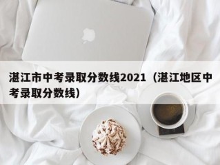 湛江市中考录取分数线2021（湛江地区中考录取分数线）
